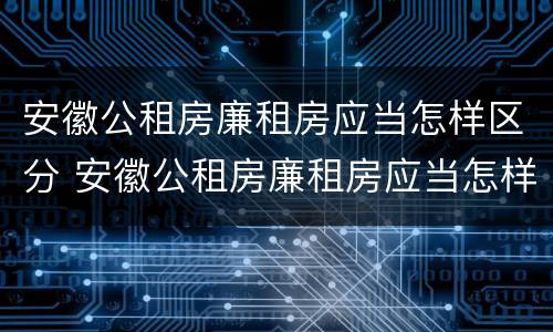 安徽公租房廉租房应当怎样区分 安徽公租房廉租房应当怎样区分