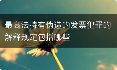 最高法持有伪造的发票犯罪的解释规定包括哪些
