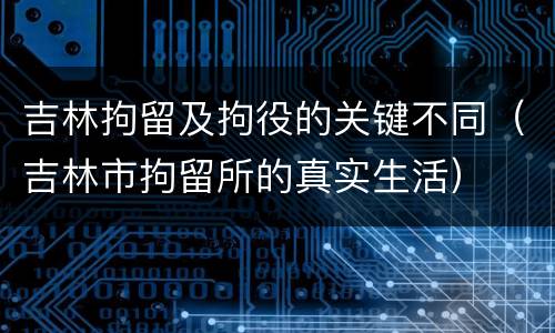 吉林拘留及拘役的关键不同（吉林市拘留所的真实生活）