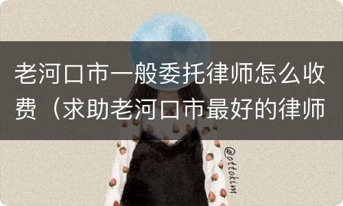老河口市一般委托律师怎么收费（求助老河口市最好的律师）