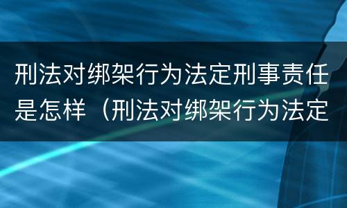 刑法对绑架行为法定刑事责任是怎样（刑法对绑架行为法定刑事责任是怎样的）