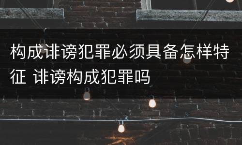 构成诽谤犯罪必须具备怎样特征 诽谤构成犯罪吗