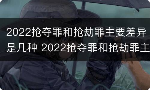 2022抢夺罪和抢劫罪主要差异是几种 2022抢夺罪和抢劫罪主要差异是几种形式