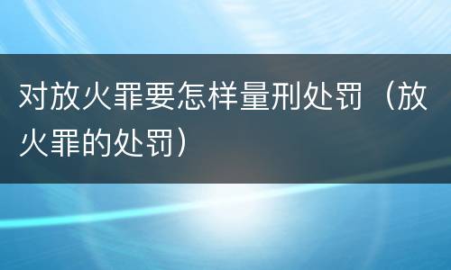 对放火罪要怎样量刑处罚（放火罪的处罚）