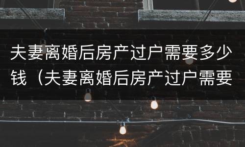 夫妻离婚后房产过户需要多少钱（夫妻离婚后房产过户需要多少钱费用）