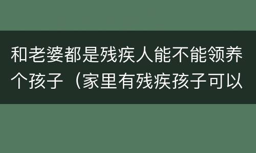 和老婆都是残疾人能不能领养个孩子（家里有残疾孩子可以领养孩子吗）