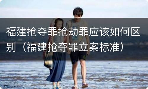 福建抢夺罪抢劫罪应该如何区别（福建抢夺罪立案标准）