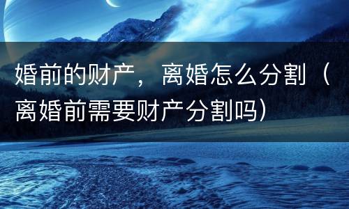 婚前的财产，离婚怎么分割（离婚前需要财产分割吗）