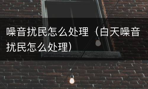 噪音扰民怎么处理（白天噪音扰民怎么处理）