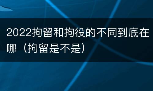 2022拘留和拘役的不同到底在哪（拘留是不是）