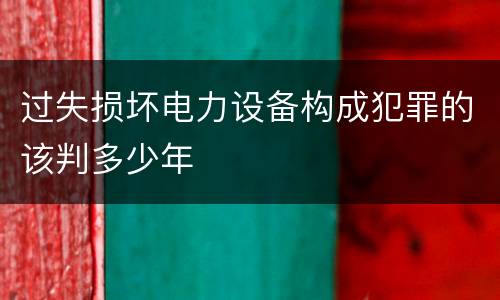 过失损坏电力设备构成犯罪的该判多少年