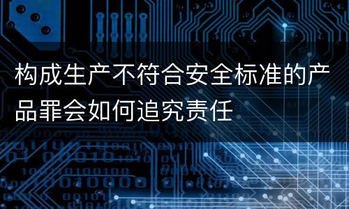 构成生产不符合安全标准的产品罪会如何追究责任