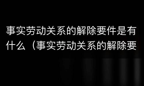 事实劳动关系的解除要件是有什么（事实劳动关系的解除要件是有什么）