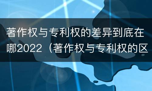 著作权与专利权的差异到底在哪2022（著作权与专利权的区别）