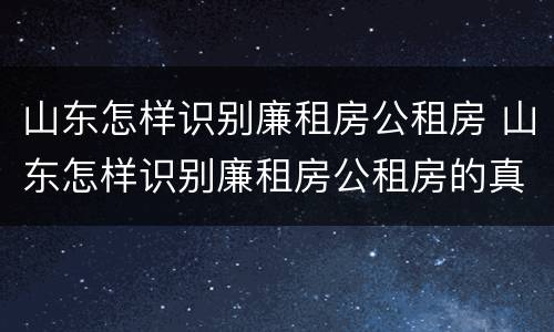 山东怎样识别廉租房公租房 山东怎样识别廉租房公租房的真假