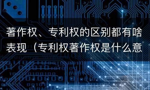 著作权、专利权的区别都有啥表现（专利权著作权是什么意思）