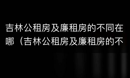 吉林公租房及廉租房的不同在哪（吉林公租房及廉租房的不同在哪里）