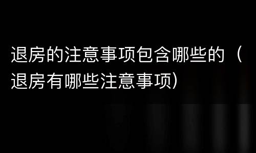 退房的注意事项包含哪些的（退房有哪些注意事项）