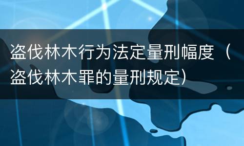 盗伐林木行为法定量刑幅度（盗伐林木罪的量刑规定）