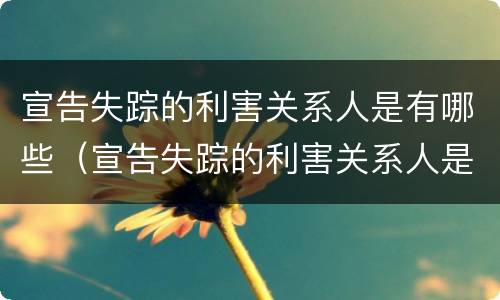 宣告失踪的利害关系人是有哪些（宣告失踪的利害关系人是有哪些行为）