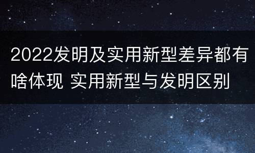 2022发明及实用新型差异都有啥体现 实用新型与发明区别