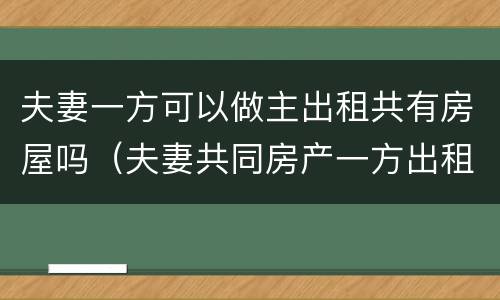 夫妻一方可以做主出租共有房屋吗（夫妻共同房产一方出租可以吗）