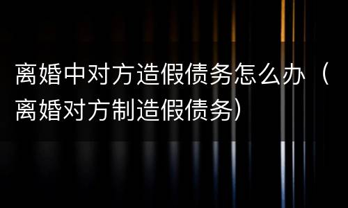 离婚中对方造假债务怎么办（离婚对方制造假债务）