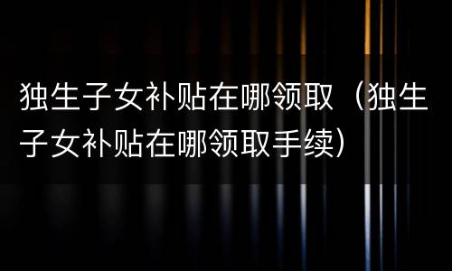 独生子女补贴在哪领取（独生子女补贴在哪领取手续）