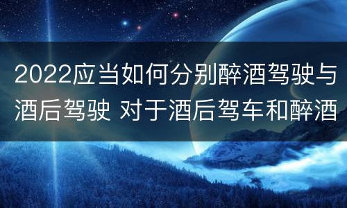 2022应当如何分别醉酒驾驶与酒后驾驶 对于酒后驾车和醉酒驾车的界定