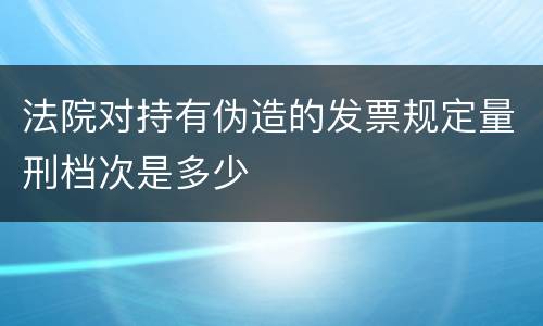 法院对持有伪造的发票规定量刑档次是多少