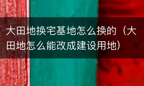 大田地换宅基地怎么换的（大田地怎么能改成建设用地）