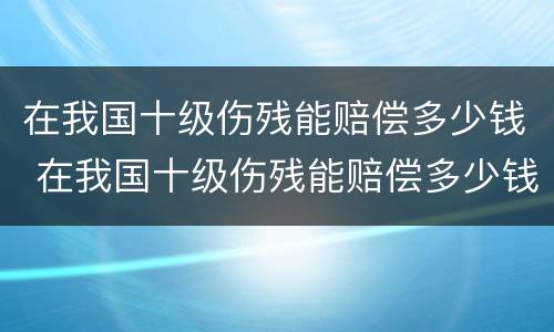 在我国十级伤残能赔偿多少钱 在我国十级伤残能赔偿多少钱一个月