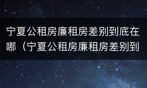 宁夏公租房廉租房差别到底在哪（宁夏公租房廉租房差别到底在哪查）