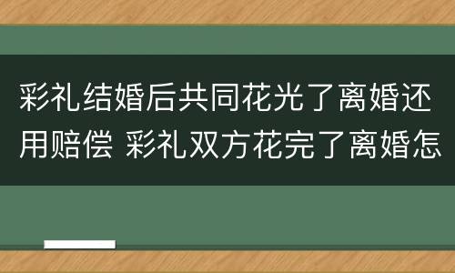 彩礼结婚后共同花光了离婚还用赔偿 彩礼双方花完了离婚怎么处理