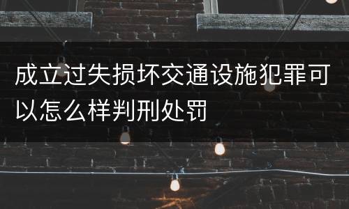 成立过失损坏交通设施犯罪可以怎么样判刑处罚