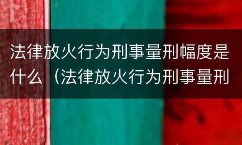 法律放火行为刑事量刑幅度是什么（法律放火行为刑事量刑幅度是什么标准）