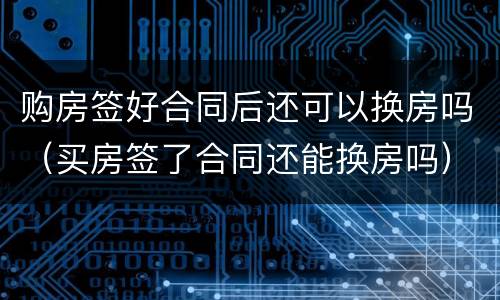 购房签好合同后还可以换房吗（买房签了合同还能换房吗）