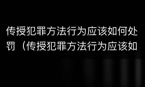 传授犯罪方法行为应该如何处罚（传授犯罪方法行为应该如何处罚他）
