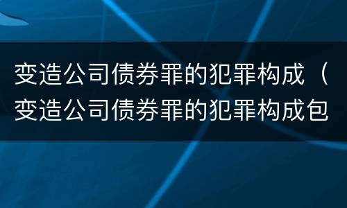 变造公司债券罪的犯罪构成（变造公司债券罪的犯罪构成包括）