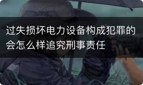 过失损坏电力设备构成犯罪的会怎么样追究刑事责任