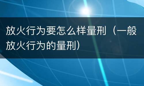 放火行为要怎么样量刑（一般放火行为的量刑）