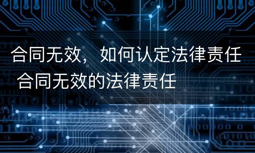 合同无效，如何认定法律责任 合同无效的法律责任