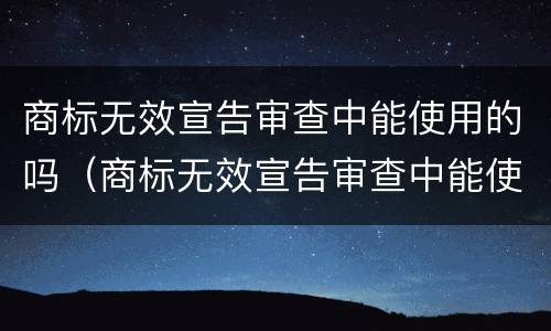 商标无效宣告审查中能使用的吗（商标无效宣告审查中能使用的吗为什么）