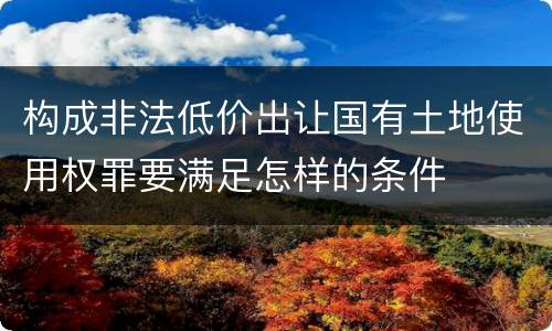 构成非法低价出让国有土地使用权罪要满足怎样的条件