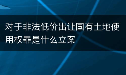 对于非法低价出让国有土地使用权罪是什么立案