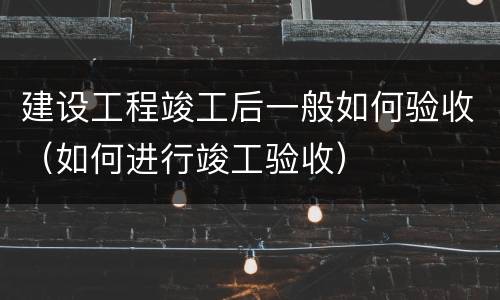 建设工程竣工后一般如何验收（如何进行竣工验收）