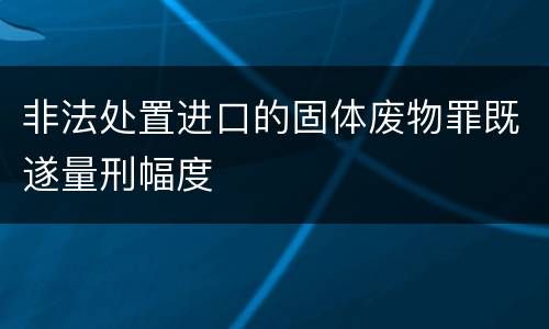 非法处置进口的固体废物罪既遂量刑幅度