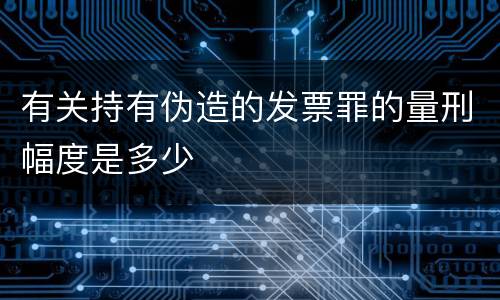 有关持有伪造的发票罪的量刑幅度是多少
