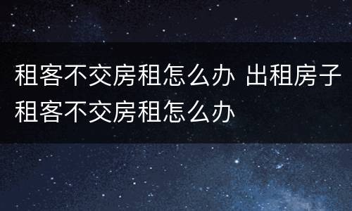租客不交房租怎么办 出租房子租客不交房租怎么办