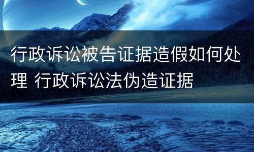 行政诉讼被告证据造假如何处理 行政诉讼法伪造证据